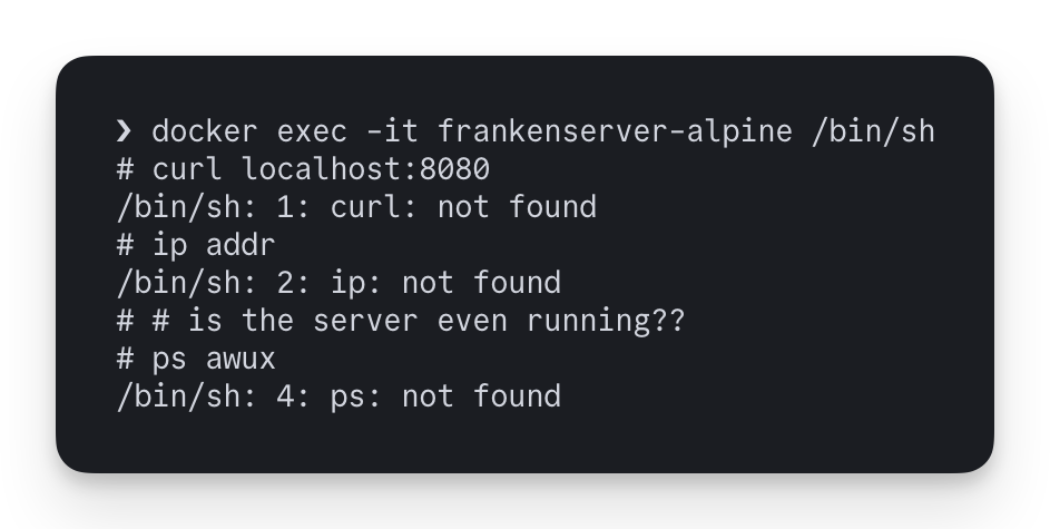 ❯ docker exec -it frankenserver-alpine /bin/sh # curl localhost:8080 /bin/sh: 1: curl: not found # ip addr /bin/sh: 2: ip: not found # # is the server even running?? # ps awux /bin/sh: 4: ps: not found
